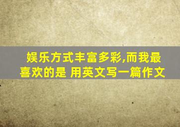 娱乐方式丰富多彩,而我最喜欢的是 用英文写一篇作文
